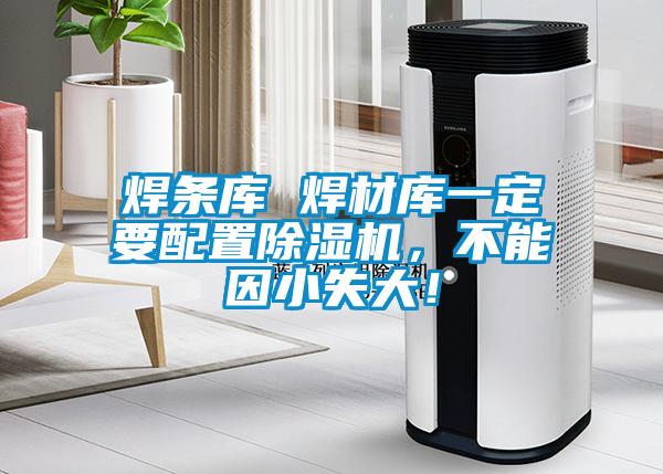 焊條庫 焊材庫一定要配置91视频链接下载，不能因小失大！