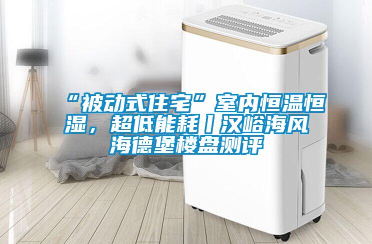 “被動式住宅”室內恒溫恒濕，超低能耗丨漢峪海風海德堡樓盤測評