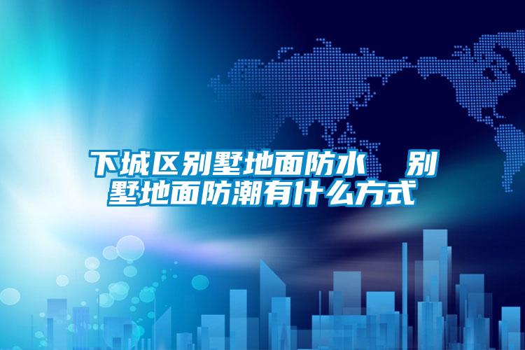 下城區別墅地麵防水 別墅地麵防潮有什麽方式